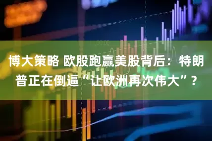 博大策略 欧股跑赢美股背后：特朗普正在倒逼“让欧洲再次伟大”？
