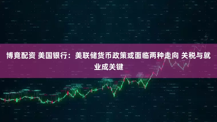 博竟配资 美国银行：美联储货币政策或面临两种走向 关税与就业成关键