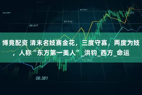 博竟配资 清末名妓赛金花，三度守寡，两度为妓，人称“东方第一美人”_洪钧_西方_命运