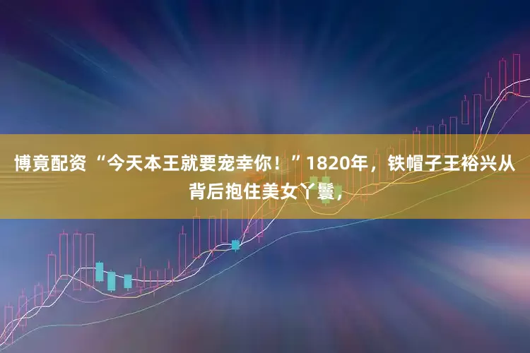 博竟配资 “今天本王就要宠幸你！”1820年，铁帽子王裕兴从背后抱住美女丫鬟，
